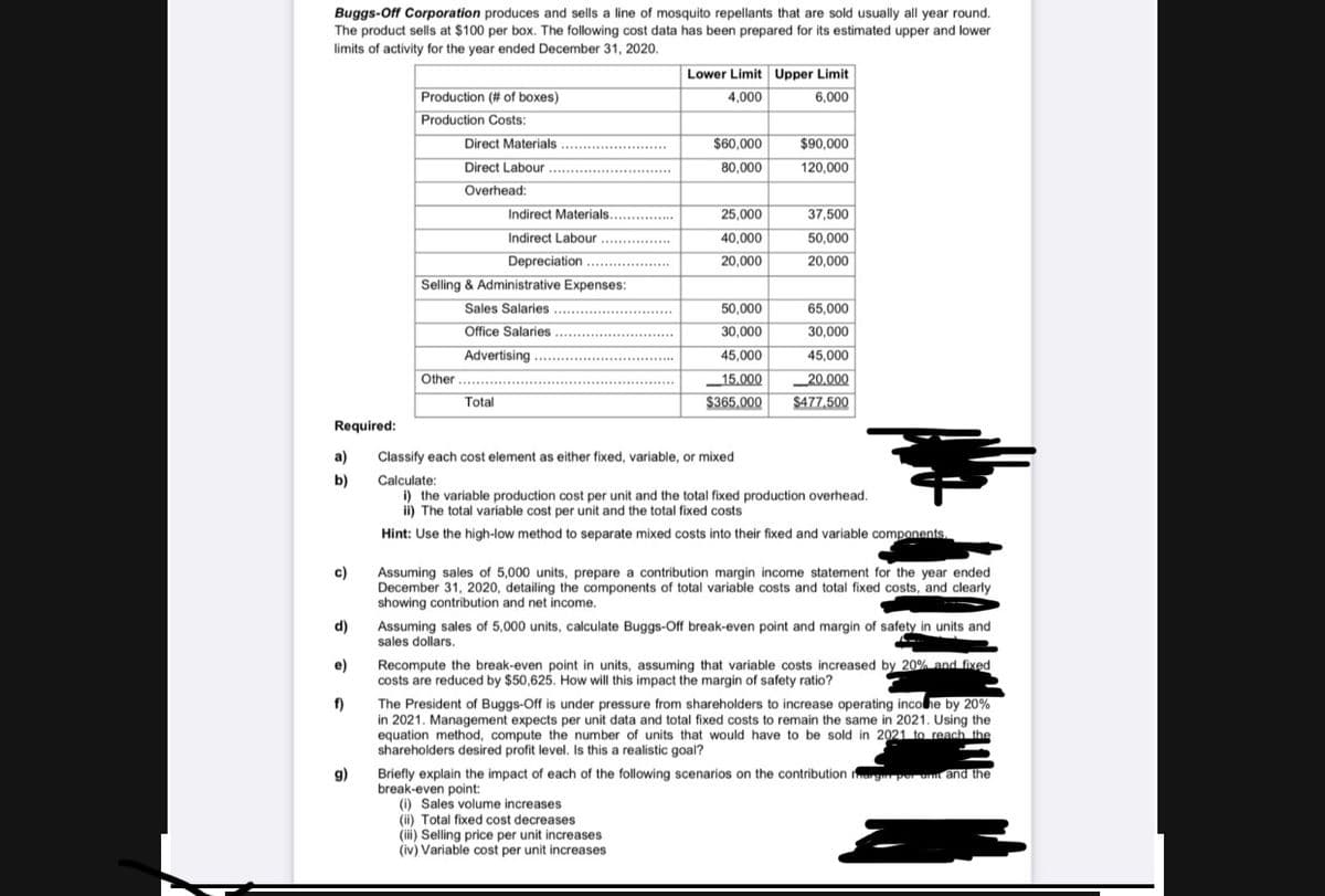 Buggs-Off Corporation produces and sells a line of mosquito repellants that are sold usually all year round.
The product sells at $100 per box. The following cost data has been prepared for its estimated upper and lower
limits of activity for the year ended December 31, 2020.
Lower Limit Upper Limit
Production (# of boxes)
4,000
6,000
Production Costs:
Direct Materials.
Direct Labour
...................
$60,000
$90,000
....
80,000
120,000
Overhead:
Indirect Materials..
25,000
37,500
......
Indirect Labour ............
40,000
50,000
Depreciation ..
20,000
20,000
Selling & Administrative Expenses:
Sales Salaries ..
50,000
65,000
Office Salaries ...............*
30,000
30,000
Advertising
45,000
45,000
............
Other ...
15.000
$365,000
_20.000
$477,500
Total
Required:
a)
Classify each cost element as either fixed, variable, or mixed
b)
Calculate:
i) the variable production cost per unit and the total fixed production overhead.
ii) The total variable cost per unit and the total fixed costs
Hint: Use the high-low method to separate mixed costs into their fixed and variable components.
Assuming sales of 5,000 units, prepare a contribution margin income statement for the year ended
December 31, 2020, detailing the components of total variable costs and total fixed costs, and clearly
showing contribution and net income.
c)
d)
Assuming sales of 5,000 units, calculate Buggs-Off break-even point and margin of safety in units and
sales dollars.
Recompute the break-even point in units, assuming that variable costs increased by 20% and fixed
costs are reduced by $50,625. How will this impact the margin of safety ratio?
e)
The President of Buggs-Off is under pressure from shareholders to increase operating incohe by 20%
f)
in 2021. Management expects per unit data and total fixed costs to remain the same in 2021. Using the
equation method, compute the number of units that would have to be sold in 2021 to reach the
shareholders desired profit level. Is this a realistic goal?
Briefly explain the impact of each of the following scenarios on the contribution rgper umt and the
break-even point:
(i) Sales volume increases
(ii) Total fixed cost decreases
(iii) Selling price per unit increases
(iv) Variable cost per unit increases
g)
