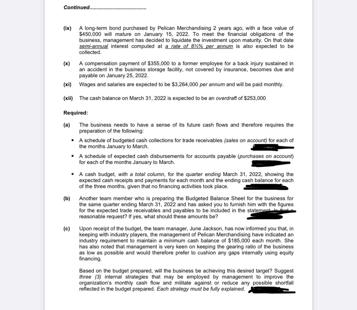 Continued....
A long-term bond purchased by Pelican Merchandising 2 years ago, with a face value of
$450,000 will mature on January 15, 2022. To meet the financial obligations of the
business, management has decided to liquidate the investment upon maturity. On that date
semi-annual interest computed at a rate of 8½% per annum is also expected to be
collected.
(ix)
A compensation payment of $355,000 to a former employee for a back injury sustained in
an accident in the business storage facility, not covered by insurance, becomes due and
payable on January 25, 2022.
(x)
(xi)
Wages and salaries are expected to be $3,264,000 per annum and will be paid monthly.
(xii) The cash balance on March 31, 2022 is expected to be an overdraft of $253,000
Required:
(a)
The business needs to have a sense of its future cash flows and therefore requires the
preparation of the following:
· A schedule of budgeted cash collections for trade receivables (sales on account) for each of
the months January to March.
• A schedule of expected cash disbursements for accounts payable (purchases on account)
for each of the months January to March.
• A cash budget, with a total column, for the quarter ending March 31, 2022, showing the
expected cash receipts and payments for each month and the ending cash balance for each
of the three months, given that no financing activities took place.
(b)
Another team member who is preparing the Budgeted Balance Sheet for the business for
the same quarter ending March 31, 2022 and has asked you to furnish him with the figures
for the expected trade receivables and payables to be included in the statement le thate
reasonable request? If yes, what should these amounts be?
(c)
Upon receipt of the budget, the team manager, June Jackson, has now informed you that, in
keeping with industry players, the management of Pelican Merchandising have indicated an
industry requirement to maintain a minimum cash balance of $185,000 each month. She
has also noted that management is very keen on keeping the gearing ratio of the business
as low as possible and would therefore prefer to cushion any gaps internally using equity
financing.
Based on the budget prepared, will the business be achieving this desired target? Suggest
three (3) internal strategies that may be employed by management to improve the
organization's monthly cash flow and militate against or reduce any possible shortfall
reflected in the budget prepared. Each strategy must be fully explained.
