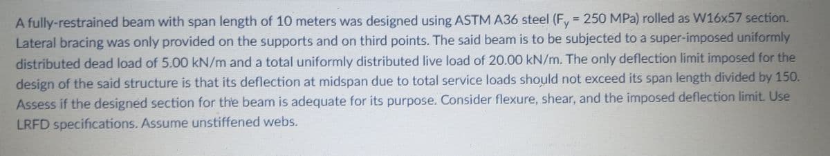 A fully-restrained beam with span length of 10 meters was designed using ASTM A36 steel (F, = 250 MPa) rolled as W16x57 section.
Lateral bracing was only provided on the supports and on third points. The said beam is to be subjected to a super-imposed uniformly
distributed dead load of 5.00 kN/m and a total uniformly distributed live load of 20.00 kN/m. The only deflection limit imposed for the
design of the said structure is that its deflection at midspan due to total service loads should not exceed its span length divided by 150.
Assess if the designed section for the beam is adequate for its purpose. Consider flexure, shear, and the imposed deflection limit. Use
LRFD specifications. Assume unstiffened webs.
%3D
