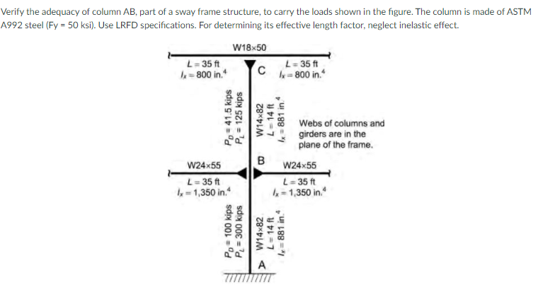 Verify the adequacy of column AB, part of a sway frame structure, to carry the loads shown in the figure. The column is made of ASTM
A992 steel (Fy = 50 ksi). Use LRFD specifications. For determining its effective length factor, neglect inelastic effect.
W18x50
L= 35 ft
k= 800 in.*
L= 35 ft
k= 800 in."
Webs of columns and
girders are in the
plane of the frame.
W24x55
W24x55
L= 35 ft
=1,350 in."
L- 35 ft
4=1,350 in.
Po= 41.5 kips
P= 125 kips
P= 300 kips
sdy 001 =
W14x82
W14x82
L= 14 ft
= 881 in.
L=14 ft
x = 881 in
