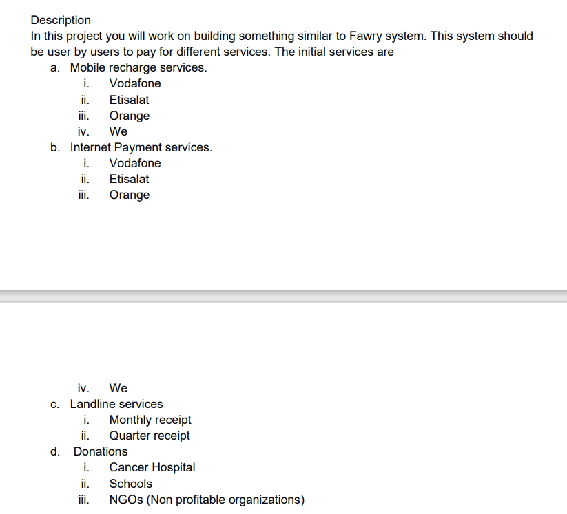 Description
In this project you will work on building something similar to Fawry system. This system should
be user by users to pay for different services. The initial services are
a. Mobile recharge services.
i. Vodafone
ii.
iii.
iv. We
Etisalat
Orange
b. Internet Payment services.
i. Vodafone
ii.
iii.
Etisalat
Orange
iv. We
c. Landline services
i.
Monthly receipt
ii. Quarter receipt
d. Donations
i. Cancer Hospital
ii. Schools
iii. NGOs (Non profitable organizations)