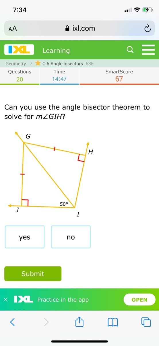 7:34
AA
A ixl.com
IXL
Learning
Q
Geometry >
C.5 Angle bisectors 68E
Questions
Time
SmartScore
20
14:47
67
Can you use the angle bisector theorem to
solve for mZGIH?
G
50°
J
I
yes
no
Submit
X XL Practice in the app
ОPEN
