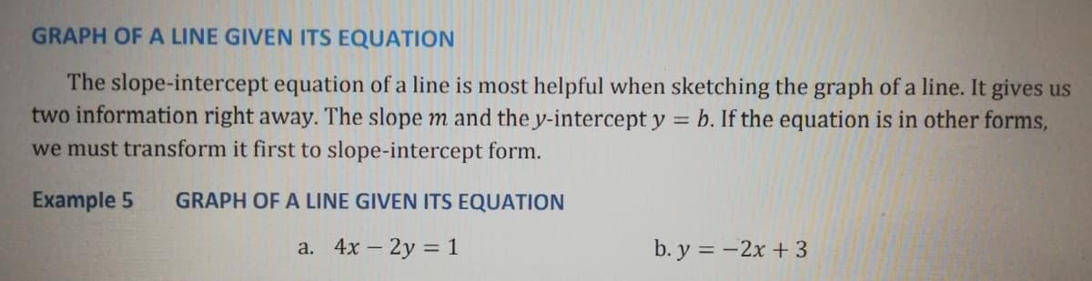 GRAPH OF A LINE GIVEN ITS EQUATION
The slope-intercept equation of a line is most helpful when sketching the graph of a line. It gives us
two information right away. The slope m and the y-intercept y = b. If the equation is in other forms,
we must transform it first to slope-intercept form.
Example 5
GRAPH OF A LINE GIVEN ITS EQUATION
a. 4x – 2y = 1
b. y = -2x + 3
