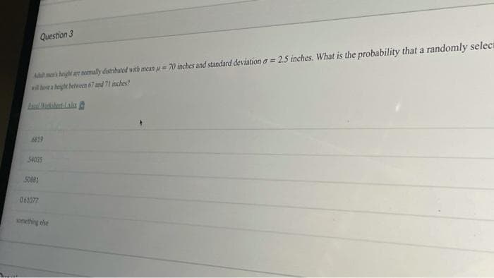 Question 3
A ma heght ar nomally distributed with mean u= 70 inches and standard deviation a = 2.5 inches. What is the probability that a randomly select
wil ea heght hetween 67 and 71 inches?
6819
34035
S0881
061077
onething else
