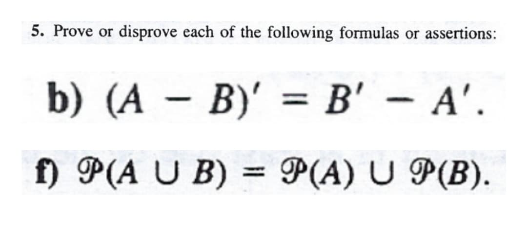 5. Prove or disprove each of the following formulas or assertions:
b) (A - B)' = B' – A'.
%3D
f) P(A U B) = P(A) U P(B).
%3D
