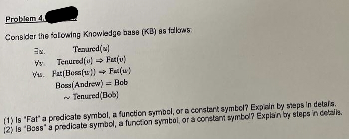 Problem 4.
Consider the following Knowledge base (KB) as follows:
3u.
Tenured (u)
VU.
Tenured (v) → Fat (v)
Vw. Fat(Boss (w)) ⇒ Fat(w)
Boss (Andrew)= Bob
~ Tenured (Bob)
(1) Is "Fat" a predicate symbol, a function symbol, or a constant symbol? Explain by steps in details.
(2) Is "Boss" a predicate symbol, a function symbol, or a constant symbol? Explain by steps in details.