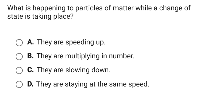 What is happening to particles of matter while a change of
state is taking place?
A. They are speeding up.
B. They are multiplying in number.
C. They are slowing down.
D. They are staying at the same speed.
