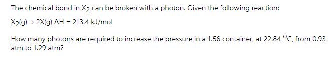 The chemical bond in X2 can be broken with a photon. Given the following reaction:
X2(g) → 2X(g) AH = 213.4 kJ/mol
How many photons are required to increase the pressure in a 1.56 container, at 22.84 °C, from 0.93
atm to 1.29 atm?
