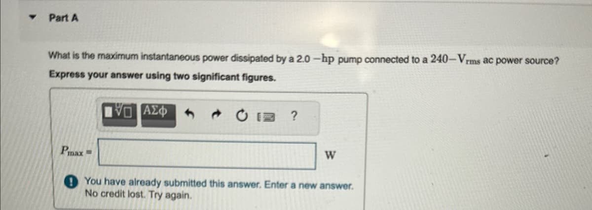 Part A
What is the maximum instantaneous power dissipated by a 2.0-hp pump connected to a 240-Vrms ac power source?
Express your answer using two significant figures.
Ο ΑΣΦ
?
Pmax =
W
You have already submitted this answer. Enter a new answer.
No credit lost. Try again.