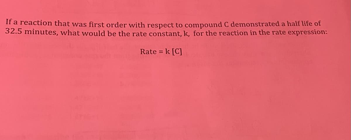 If a reaction that was first order with respect to compound C demonstrated a half life of
32.5 minutes, what would be the rate constant, k, for the reaction in the rate expression:
Rate = k [C]