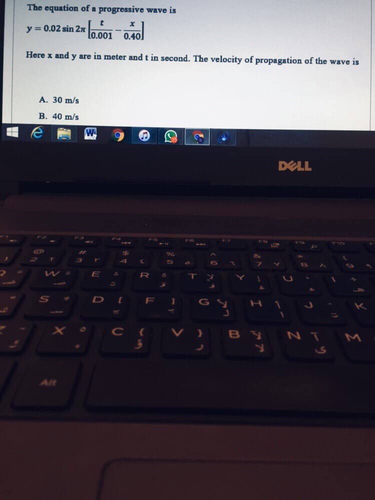 The equation of a progressive wave is
y = 0.02 sin 2n
Lo.001
0.40
Here x and y are in meter and t in second. The velocity of propagation of the wave is
A. 30 m/s
В. 40 m/s
W
DELL
FG
F8
5A
¥10
E.
41
S
DI F 1
GY
K
77
C{
V} B y
NT M
.
Alt
