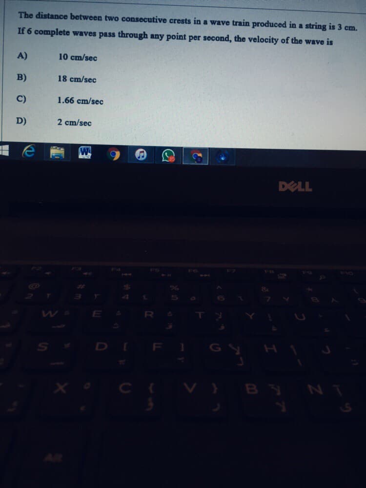 The distance between two consecutive crests in a wave train produced in a string is 3 cm.
If 6 complete waves pass through any point per second, the velocity of the wave is
A)
10 cm/sec
B)
18 cm/sec
C)
1.66 cm/sec
D)
2 cm/sec
DELL
F4
F5
F10
%23
E
25
F
X o C V}
BYN
