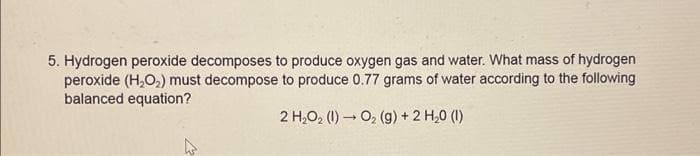 5. Hydrogen peroxide decomposes to produce oxygen gas and water. What mass of hydrogen
peroxide (H₂O₂) must decompose to produce 0.77 grams of water according to the following
balanced equation?
2 H₂O₂(1)→ O₂ (g) + 2 H₂0 (1)
4