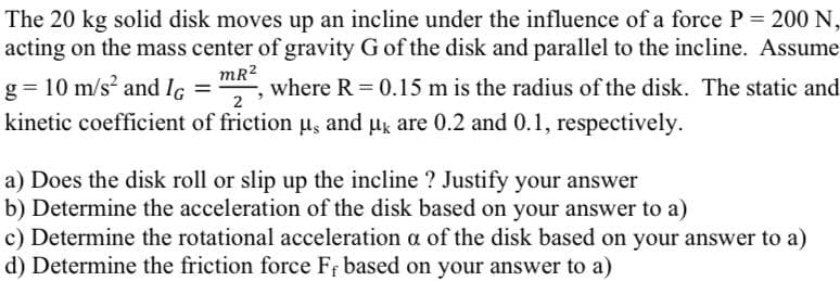 The 20 kg solid disk moves up an incline under the influence of a force P = 200 N,
acting on the mass center of gravity G of the disk and parallel to the incline. Assume
mR?
where R = 0.15 m is the radius of the disk. The static and
g = 10 m/s and Ic
kinetic coefficient of friction us and uk are 0.2 and 0.1, respectively.
2
a) Does the disk roll or slip up the incline ? Justify your answer
b) Determine the acceleration of the disk based on your answer to a)
c) Determine the rotational acceleration a of the disk based on your answer to a)
d) Determine the friction force F based on your answer to a)
