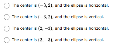 The center is (-3, 2), and the ellipse is horizontal.
The center is (-3, 2), and the ellipse is vertical.
The center is (2, –3), and the ellipse is horizontal.
The center is (2, –3), and the ellipse is vertical.
