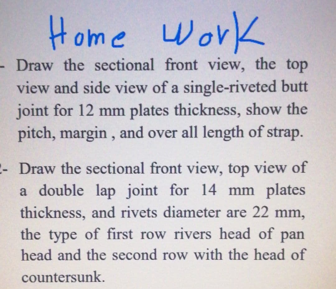 Home Work
- Draw the sectional front view, the top
view and side view of a single-riveted butt
joint for 12 mm plates thickness, show the
pitch, margin , and over all length of strap.
- Draw the sectional front view, top view of
a double lap joint for 14 mm plates
thickness, and rivets diameter are 22 mm,
the type of first row rivers head of
pan
head and the second row with the head of
countersunk.
