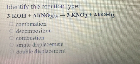 Identify the reaction type.
3 KOH + Al(NO3)3→ 3 KN03 + Al(OH)3
O combination
O decomposition
O combustion
O single displacement
O double displacement
