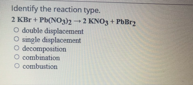 Identify the reaction type.
2 KBr + Pb(NO3)2 → 2 KNO3 + PbBr2
O double displacement
O single displacement
O decomposition
O combination
O combustion
