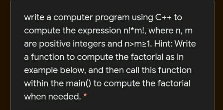 write a computer program using C++ to
compute the expression n!*m!, where n, m
are positive integers and n>m21. Hint: Write
a function to compute the factorial as in
example below, and then call this function
within the main() to compute the factorial
when needed.
