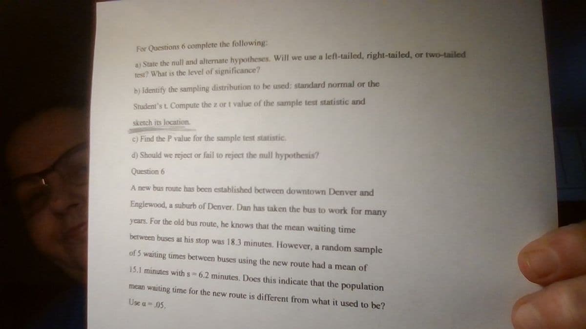 For Questions 6 complete the following:
a) State the null and alternate hypotheses. Will we use a left-tailed, right-ailed, or two-tailed
test? What is the level of significance?
b) Identify the sampling distribution to be used: standard normal or the
Student's t. Compute the z or t value of the sample test statistic and
sketch its location.
c) Find the P value for the sample test statistic.
d) Should we reject or fail to reject the null hypothesis?
Question 6
A new bus route has been established between downtown Denver and
Englewood, a suburb of Denver. Dan has taken the bus to work for many
years. For the old bus route, he knows that the mean waiting time
between buses at his stop was 18.3 minutes. However, a random sample
of 5 waiting umes between buses using the new route had a mean of
15.1 minutes with s 6.2 minutes. Does this indicate that the population
mean waiting time for the new route is different from what it used to be?
Use a 05.
