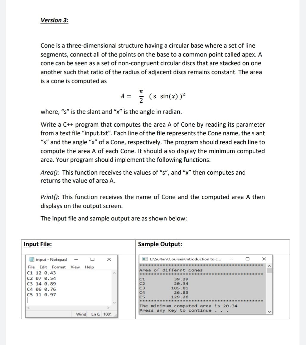 Version 3:
Cone is a three-dimensional structure having a circular base where a set of line
segments, connect all of the points on the base to a common point called apex. A
cone can be seen as a set of non-congruent circular discs that are stacked on one
another such that ratio of the radius of adjacent discs remains constant. The area
is a cone is computed as
A =
(s sin(x))²
where, "s" is the slant and "x" is the angle in radian.
Write a C++ program that computes the area A of Cone by reading its parameter
from a text file “input.txt". Each line of the file represents the Cone name, the slant
"s" and the angle “x" of a Cone, respectively. The program should read each line to
compute the area A of each Cone. It should also display the minimum computed
area. Your program should implement the following functions:
Area(): This function receives the values of "s", and "x" then computes and
returns the value of area A.
Print(): This function receives the name of Cone and the computed area A then
displays on the output screen.
The input file and sample output are as shown below:
Input File:
Sample Output:
I input - Notepad
B E:\Sultan\Courses\Introduction to c...
****
File
Edit
Format
View Help
Area of differnt Cones
C1 12 0.43
C2 07 0.54
C3 14 0.89
C4 06 0.76
C5 11 0.97
39.29
20.34
185.81
26.83
129.26
The minimum computed area is 20.34
Press any key to continue
Wind Ln 6, 1005
