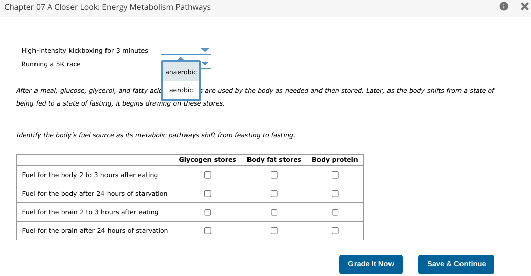 Chapter 07 A Closer Look: Energy Metabolism Pathways
High-intensity kickboxing for minutes
Running a 5K race
anaerobic
After a meal, glucose, glycerol, and fatty acid aerobic are used by the body as needed and then stored. Later, as the body shifts from a state of
being fed to a state of fasting, it begins drawing on these stores.
Identify the body's fuel source as its metabolic pathways shift from feasting to fasting.
Fuel for the body 2 to 3 hours after eating
Fuel for the body after 24 hours of starvation
Fuel for the brain 2 to 3 hours after eating
Fuel for the brain after 24 hours of starvation
Glycogen stores Body fat stores Body protein
U
0
☐
0
0
0
Grade It Now
Save & Continue
X