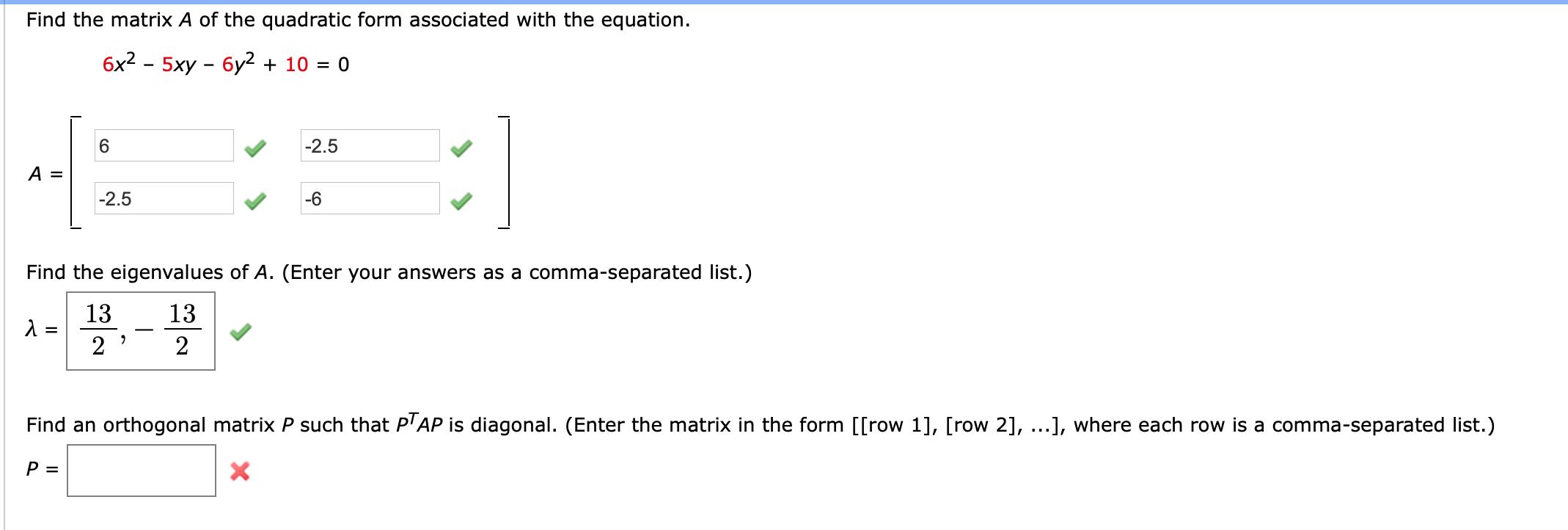 Find the matrix A of the quadratic form associated with the equation.
бx2 - 5ху - бу? + 10 %3D 0
6.
-2.5
A =
|-2.5
-6
Find the eigenvalues of A. (Enter your answers as a comma-separated list.)
13
13
2
2
Find an orthogonal matrix P such that P'AP is diagonal. (Enter the matrix in the form [[row 1], [row 2], ...], where each row is a comma-separated list.)
P =
