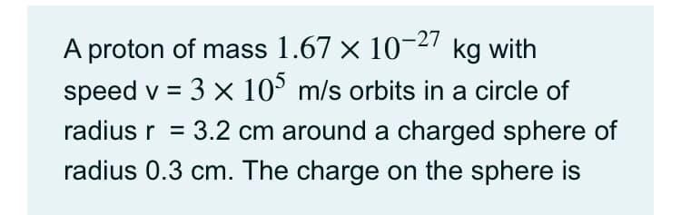 A proton of mass 1.67 × 10-27 kg with
speed v = 3 x 10° m/s orbits in a circle of
radius r = 3.2 cm around a charged sphere of
radius 0.3 cm. The charge on the sphere is
