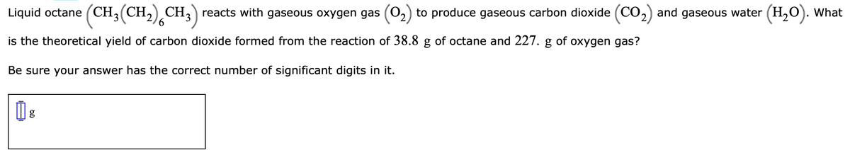 Liquid octane (CH,(CH,) CH,) reacts with gaseous oxygen gas (02) to produce gaseous carbon dioxide (CO2) and gaseous water . What
(H,O).
is the theoretical yield of carbon dioxide formed from the reaction of 38.8 g of octane and 227. g of oxygen gas?
Be sure your answer has the correct number of significant digits in it.
