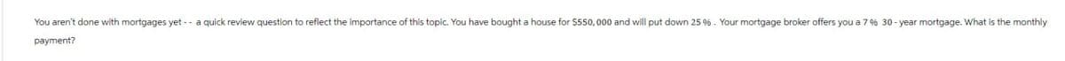 You aren't done with mortgages yet -- a quick review question to reflect the importance of this topic. You have bought a house for $550,000 and will put down 25 %. Your mortgage broker offers you a 7 % 30-year mortgage. What is the monthly
payment?