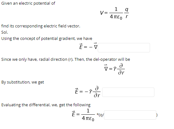 Given an electric potential of
1 q
V=
4πεο
find its corresponding electric field vector.
Sol.
Using the concept of potential gradient, we have
È = - V
Since we only have, radial direction (r). Then, the del-operator will be
V=T-
ar
By substitution, we get
ar
Evaluating the differential, we, get the following
1
È =
*(q/
4πεο
