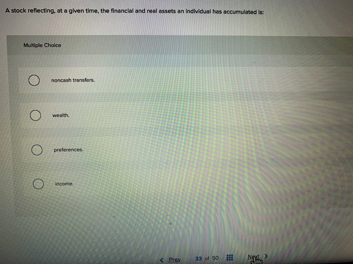 A stock reflecting, at a given time, the financial and real assets an individual has accumulated is:
Multiple Choice
noncash transfers.
wealth.
preferences.
income.
N
< Prev
33 of 50
