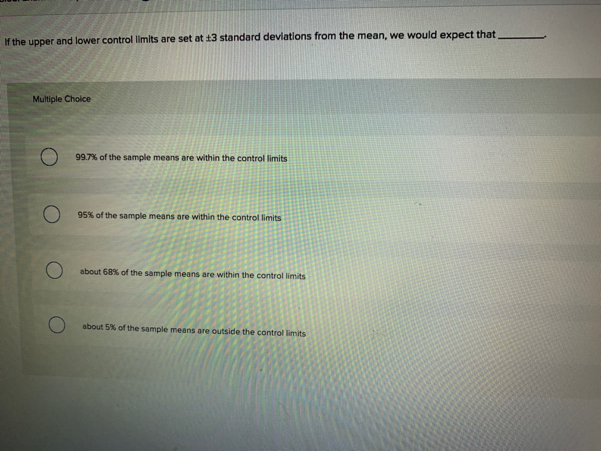 If the upper and lower control limits are set at ±3 standard deviations from the mean, we would expect that
Multiple Choice
99.7% of the sample means are within the control limits
95% of the sample means are within the control limits
about 68% of the sample means are within the control limits
about 5% of the sample means are outside the control limits
