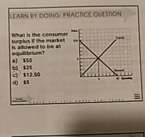 LEARN BY DOING: PRACTICE QUESTION
What is the consumer
surplus if the market
Is allowed to be at
equilibrium?
a) $50
b) $25
c) $12.50
d) $5