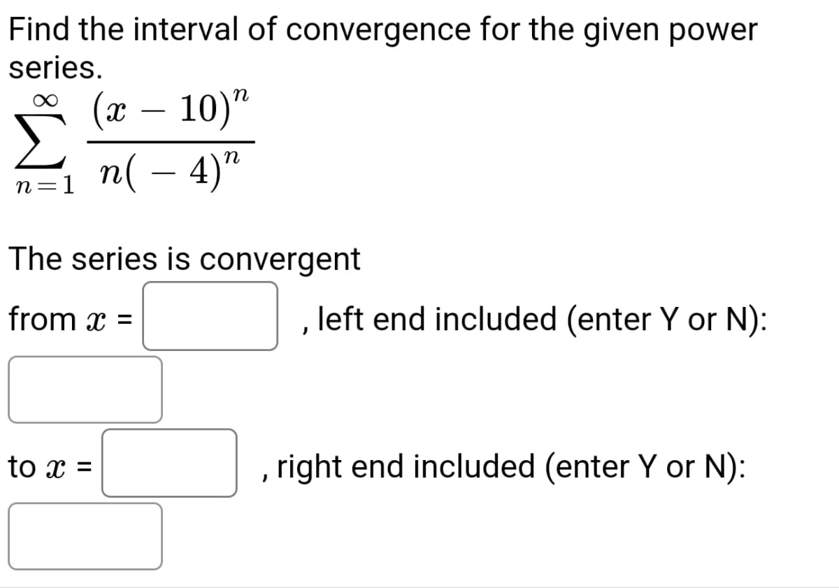 Find the interval of convergence for the given power
series.
n=1
(x - 10)"
n(- 4)"
The series is convergent
from x =
to x =
J
left end included (enter Y or N):
, right end included (enter Y or N):