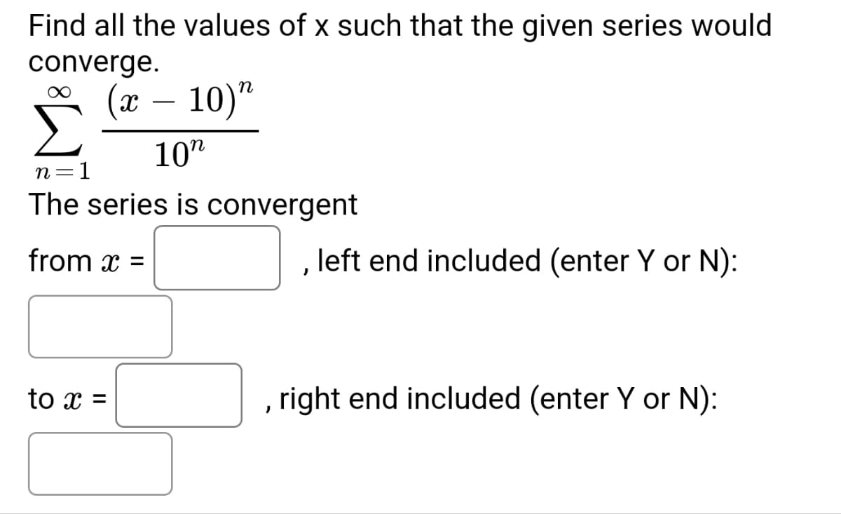 Find all the values of x such that the given series would
converge.
(x - 10) "
10"
n =
= 1
The series is convergent
from x =
to x =
,
left end included (enter Y or N):
right end included (enter Y or N):