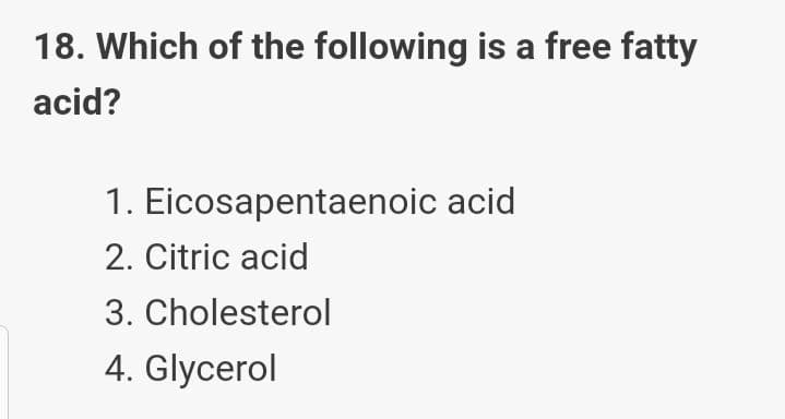 18. Which of the following is a free fatty
acid?
1. Eicosapentaenoic acid
2. Citric acid
3. Cholesterol
4. Glycerol
