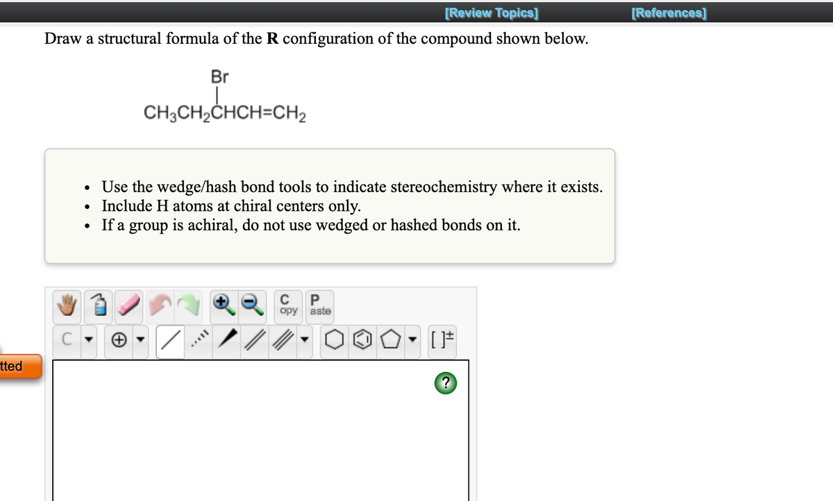 [Review Topics]
[References]
Draw a structural formula of the R configuration of the compound shown below.
Br
CH3CH2ČHCH=CH2
Use the wedge/hash bond tools to indicate stereochemistry where it exists.
• Include H atoms at chiral centers only.
If a group is achiral, do not use wedged or hashed bonds on it.
opy
aste
[
tted
