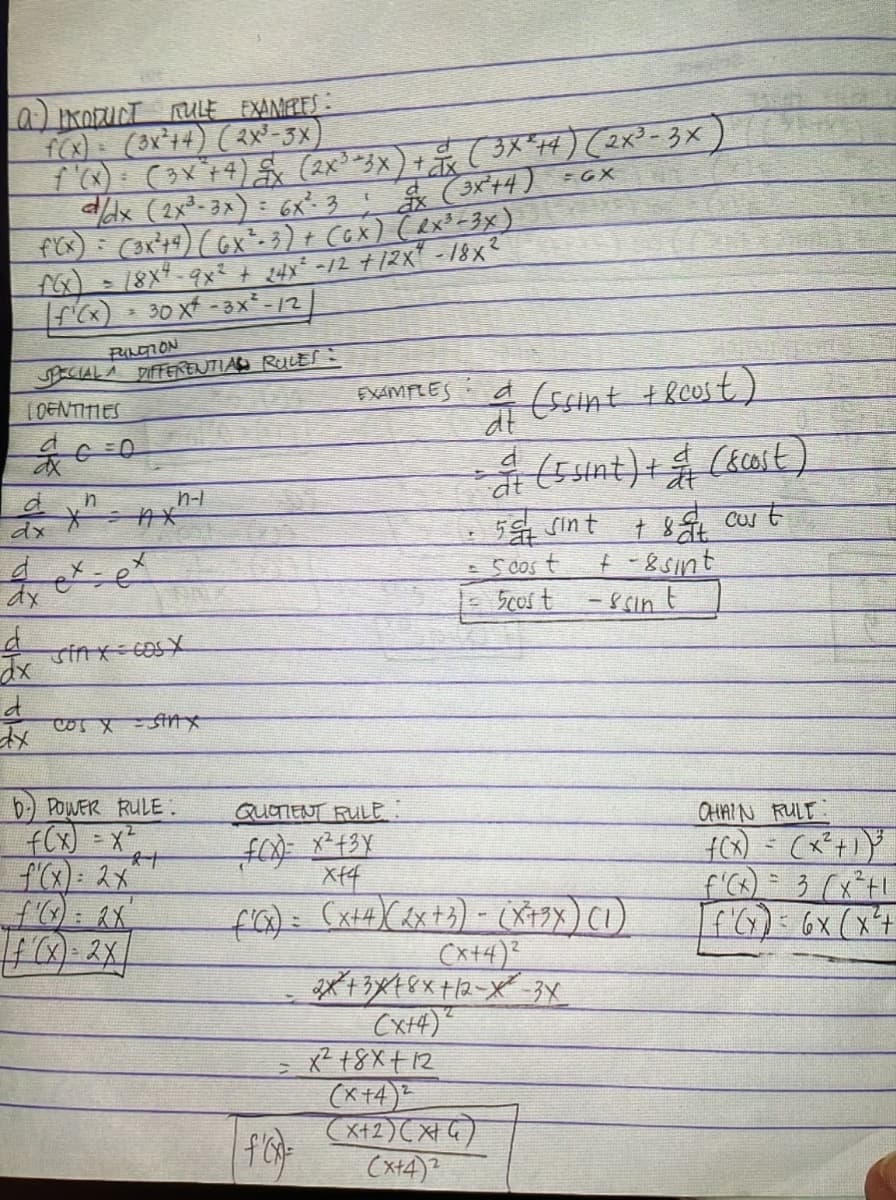 (a) PRODUCT RULE EXAMPLES:
f(x) = (3x²+4) (2x³-3x)
f'(X) = (3x² + 4) £x (2x³ =3x) + x ( 3X²+4) (2x³-3x)
d/dx (2x³-3x) = 6x² 3! (3x²+4) =GX
f'(x) = (3x²+4) (GX²-3) + (GX) (RX³-3x)
18x4-9x2 + 24x² -12 +12x" -18x²
[ƒ¹(x) = 30 x² - 3X²-/2
PUNCTION
SPECIAL A DIFFERENTIAL RULES:
LOENTITIES
d
dx
d
dx
d
ax
d
dx
G=0
n
*²
ex.
x
=e
n-l
Tin XECOSX
COS X = SHAX
b) POWER RULE.
f(x) = x²
f'(x) = 2x²
f(x)=2x
2+
EXAMPLES
QUOTIENT RULE:
f(x)= x² + 3x
xf4
|f'(x)=
dt
(ssint + 8cust)
& (5 sint) + & (&cost)
at
50 sint
+ &at cust
Scost
= 5cost
f'(x) = (x+4) (2x+3) - (X+9x) (1)
(x+4)²
2x+3x18x+12-X-3X
2
(x+4)
x² 18x+12
+-8 sint
(x+4)2
(x+2)(x+4)
(x+4)2
-ssin t
CHAIN RULT:
f(x) = (x²+1) ³
f'(x) = 3 (x²+1
f'(x) = 6x (x²+