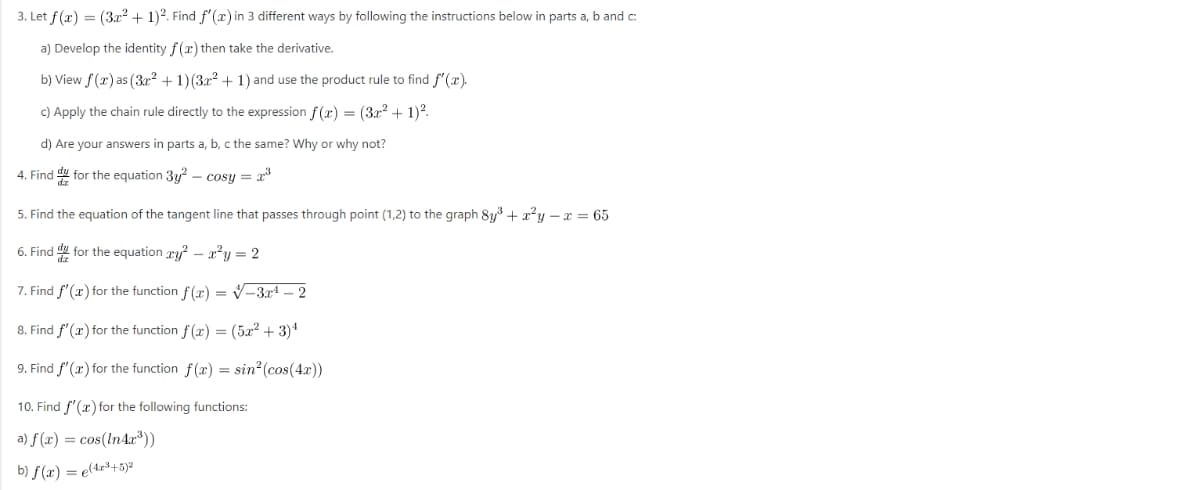 3. Let f(x) = (3x² + 1)2. Find f'(x) in 3 different ways by following the instructions below in parts a, b and c:
a) Develop the identity f(x) then take the derivative.
b) View f(x) as (3x² + 1)(3x² + 1) and use the product rule to find f'(x).
c) Apply the chain rule directly to the expression f(x) = (3x² + 1)².
d) Are your answers in parts a, b, c the same? Why or why not?
4. Find for the equation 3y²-cosy = 2³
5. Find the equation of the tangent line that passes through point (1,2) to the graph 8y³ + x²y - x = 65
6. Find for the equation xy²x²y = 2
7. Find f'(x) for the function f(x)=√-3x¹ - 2
8. Find f'(x) for the function f(x) = (5x² + 3)¹
9. Find f'(x) for the function f(x) = sin² (cos(4x))
10. Find f'(x) for the following functions:
a) f(x) = cos(In4x³))
b) f(x) = e(4x³+5)2