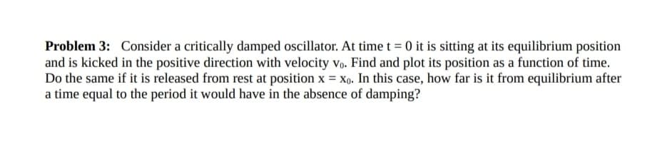 Problem 3: Consider a critically damped oscillator. At time t = 0 it is sitting at its equilibrium position
and is kicked in the positive direction with velocity vo. Find and plot its position as a function of time.
Do the same if it is released from rest at position x = xo. In this case, how far is it from equilibrium after
a time equal to the period it would have in the absence of damping?