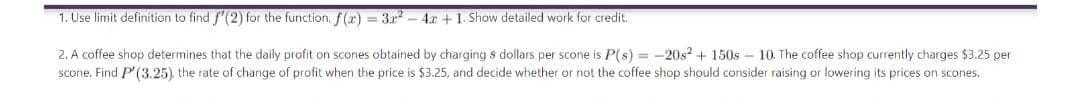 1. Use limit definition to find f'(2) for the function, f(x) = 3x² - 4x + 1. Show detailed work for credit.
2. A coffee shop determines that the daily profit on scones obtained by charging s dollars per scone is P(s) = -20s² +150s-10. The coffee shop currently charges $3.25 per
scone. Find P'(3.25), the rate of change of profit when the price is $3.25, and decide whether or not the coffee shop should consider raising or lowering its prices on scones.