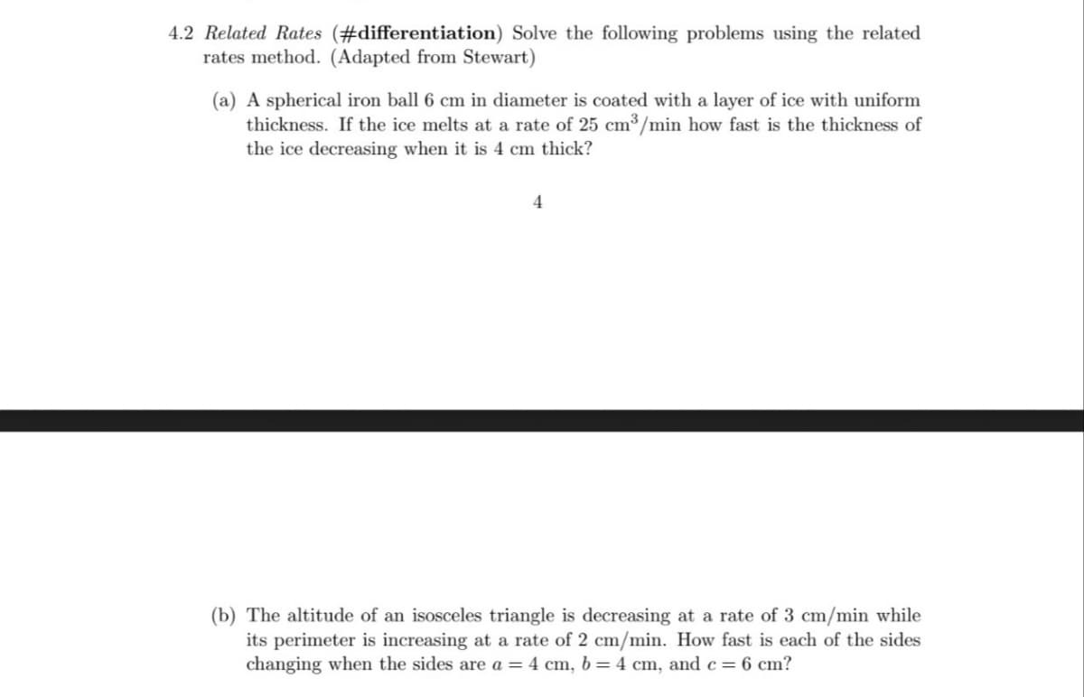 4.2 Related Rates (#differentiation) Solve the following problems using the related
rates method. (Adapted from Stewart)
(a) A spherical iron ball 6 cm in diameter is coated with a layer of ice with uniform
thickness. If the ice melts at a rate of 25 cm³/min how fast is the thickness of
the ice decreasing when it is 4 cm thick?
4
(b) The altitude of an isosceles triangle is decreasing at a rate of 3 cm/min while
its perimeter is increasing at a rate of 2 cm/min. How fast is each of the sides
changing when the sides are a = 4 cm, b = 4 cm, and c = 6 cm?