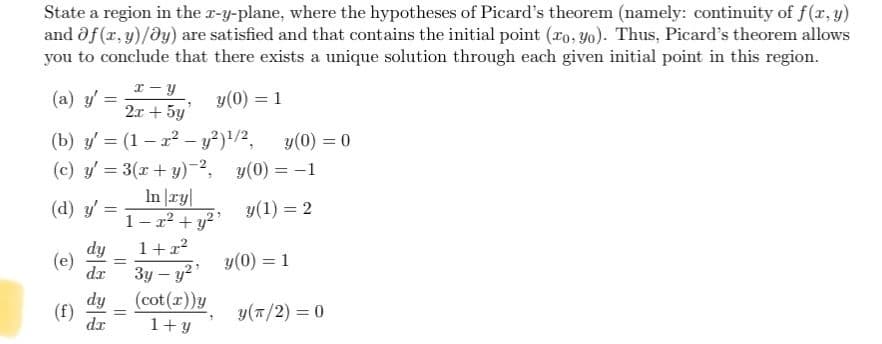 State a region in the x-y-plane, where the hypotheses of Picard's theorem (namely: continuity of f(x, y)
and Of(x, y)/ay) are satisfied and that contains the initial point (ro, yo). Thus, Picard's theorem allows
you to conclude that there exists a unique solution through each given initial point in this region.
x-y
y(0) = 1
2x + 5y
(b) y'= (1-x² - y²) ¹/2, y(0) = 0
(c) y'= 3(x+y)-2,
y(0) = -1
In|ry|
y(1) = 2
1-x² + y²¹
1+x²
3y - y²¹
(cot (x))y
1+y
(a) y'
(d) y'
(e)
(f)
-
=
dy
dr
dy
dx
=
=
y(0) = 1
y(π/2) = 0