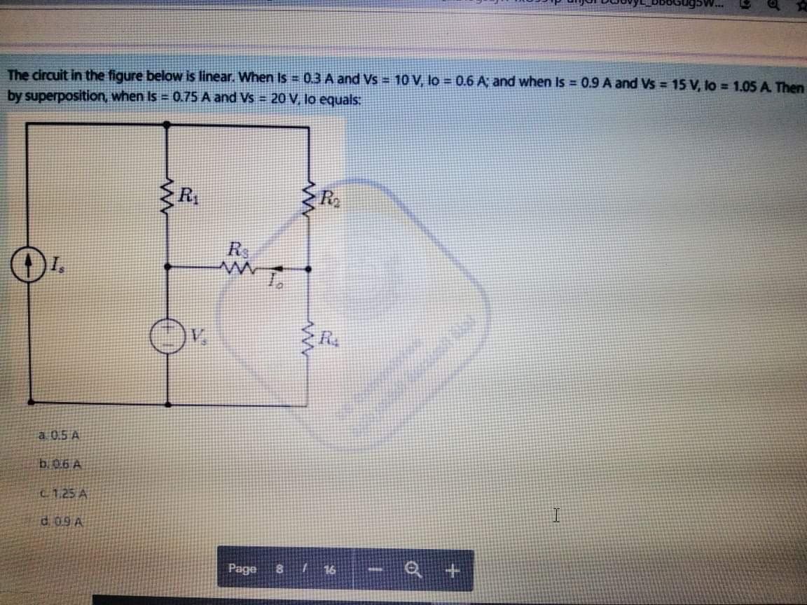 The circuit in the figure below is linear. When Is = 0.3 A and Vs = 10 V lo = 0.6 A; and when Is = 0.9 A and Vs = 15 V, lo = 1.05 A Then
by superposition, when Is = 0.75 A and Vs = 20 V, lo equals.
R
R
a 0.5 A
b.06 A
C125 A
d. 09A
Page
8116
