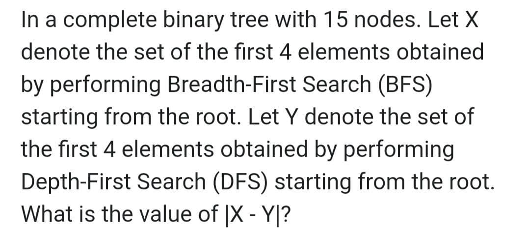 In a complete binary tree with 15 nodes. Let X
denote the set of the first 4 elements obtained
by performing Breadth-First Search (BFS)
starting from the root. Let Y denote the set of
the first 4 elements obtained by performing
Depth-First Search (DFS) starting from the root.
What is the value of |X - Y|?
