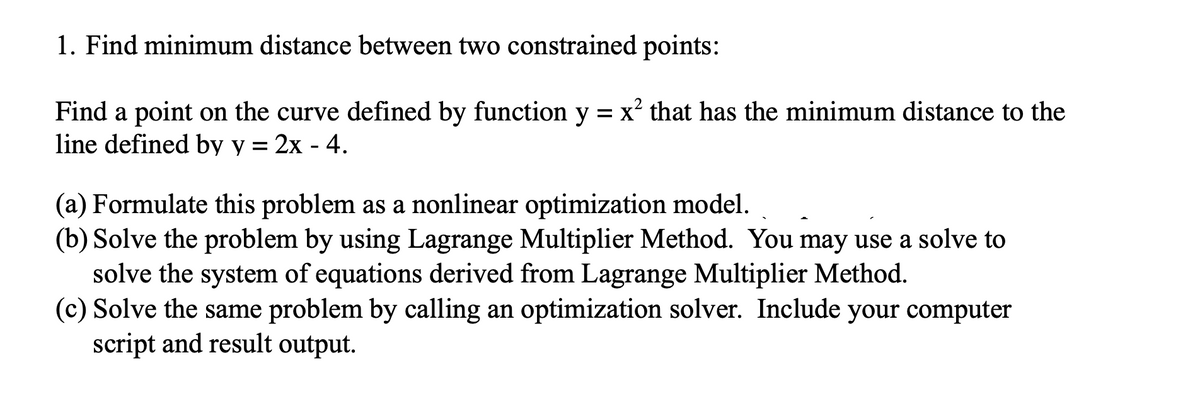 1. Find minimum distance between two constrained points:
Find a point on the curve defined by function y = x² that has the minimum distance to the
line defined by y = 2x - 4.
(a) Formulate this problem as a nonlinear optimization model.
(b) Solve the problem by using Lagrange Multiplier Method. You may use a solve to
solve the system of equations derived from Lagrange Multiplier Method.
(c) Solve the same problem by calling an optimization solver. Include your computer
script and result output.