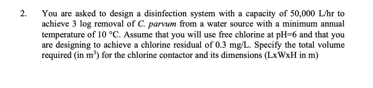 2.
You are asked to design a disinfection system with a capacity of 50,000 L/hr to
achieve 3 log removal of C. parvum from a water source with a minimum annual
temperature of 10 °C. Assume that you will use free chlorine at pH=6 and that you
are designing to achieve a chlorine residual of 0.3 mg/L. Specify the total volume
required (in m³) for the chlorine contactor and its dimensions (LxWxH in m)