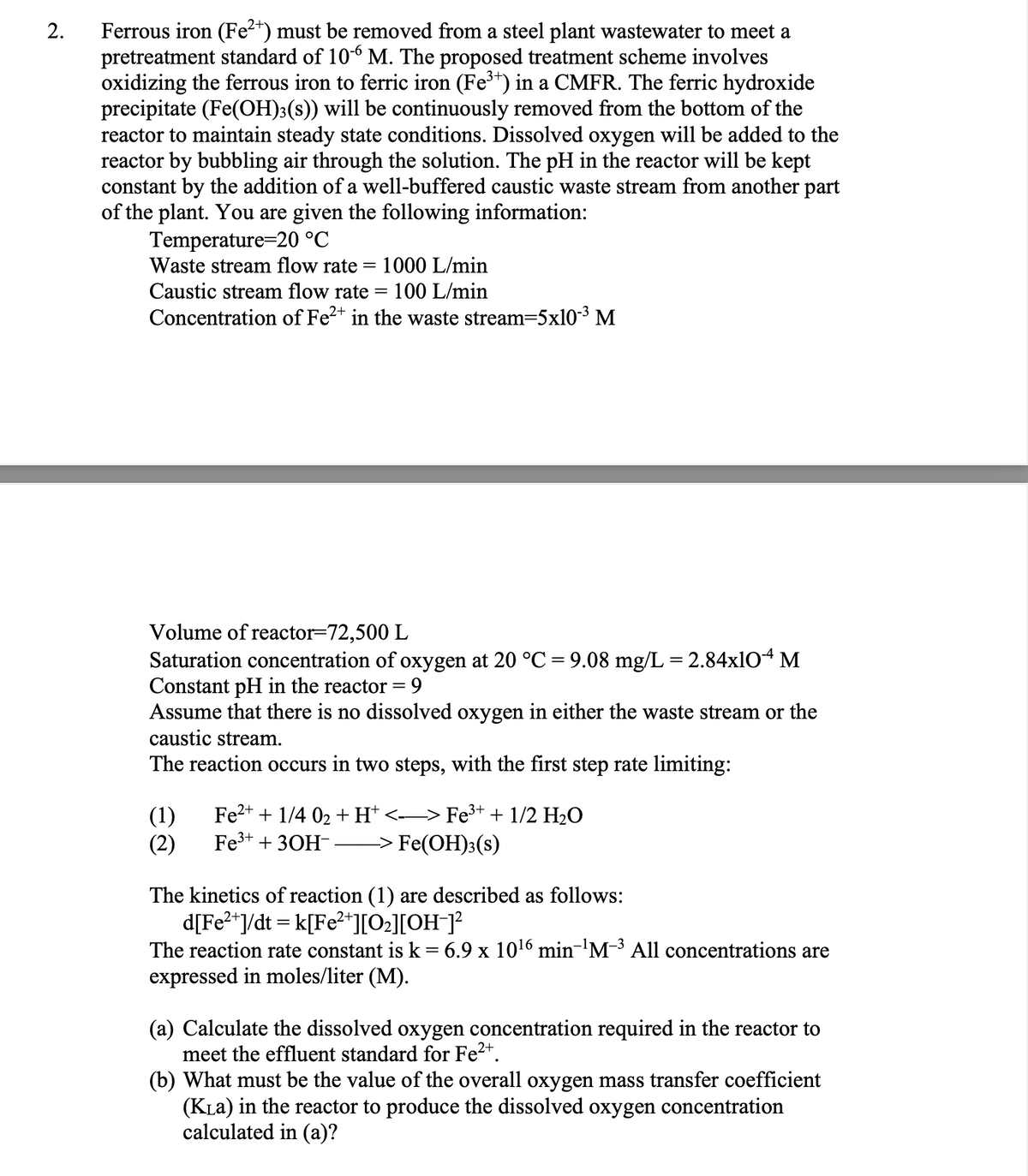 2.
Ferrous iron (Fe2+) must be removed from a steel plant wastewater to meet a
pretreatment standard of 106 M. The proposed treatment scheme involves
oxidizing the ferrous iron to ferric iron (Fe³+) in a CMFR. The ferric hydroxide
precipitate (Fe(OH)3(s)) will be continuously removed from the bottom of the
reactor to maintain steady state conditions. Dissolved oxygen will be added to the
reactor by bubbling air through the solution. The pH in the reactor will be kept
constant by the addition of a well-buffered caustic waste stream from another part
of the plant. You are given the following information:
Temperature=20 °C
Waste stream flow rate
Caustic stream flow rate
=
1000 L/min
=
100 L/min
Concentration of Fe²+ in the waste stream=5x10-3 M
Volume of reactor-72,500 L
Saturation concentration of oxygen at 20 °C = 9.08 mg/L = 2.84x104 M
Constant pH in the reactor = 9
Assume that there is no dissolved oxygen in either the waste stream or the
caustic stream.
The reaction occurs in two steps, with the first step rate limiting:
(1)
(2)
Fe2+1/4 02 + H+ <——> Fe³+ + 1/2 H₂O
Fe3+ 30H -> Fe(OH)3(s)
The kinetics of reaction (1) are described as follows:
d[Fe²+]/dt = k[Fe²*][O₂][OH¯]²
The reaction rate constant is k = 6.9 x 10¹6 min-¹M-3 All concentrations are
expressed in moles/liter (M).
(a) Calculate the dissolved oxygen concentration required in the reactor to
meet the effluent standard for Fe²+.
(b) What must be the value of the overall oxygen mass transfer coefficient
(KLa) in the reactor to produce the dissolved oxygen concentration
calculated in (a)?