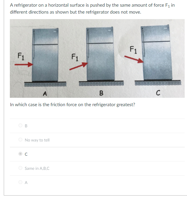 A refrigerator on a horizontal surface is pushed by the same amount of force F₁ in
different directions as shown but the refrigerator does not move.
F₁
B
A
B
In which case is the friction force on the refrigerator greatest?
No way to tell
Same in A,B,C
F1
A
F1
C